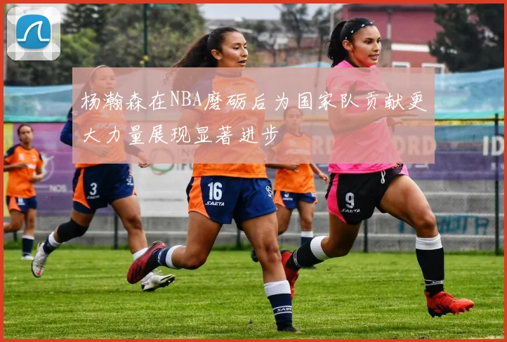 杨瀚森在NBA磨砺后为国家队贡献更大力量展现显著进步