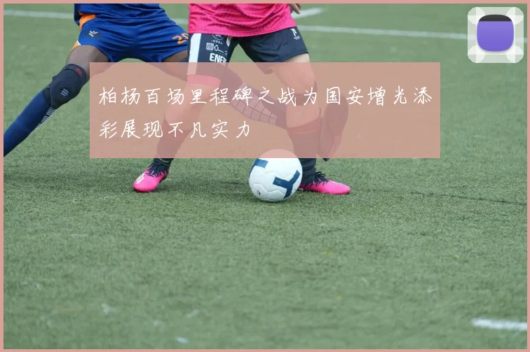 柏杨百场里程碑之战为国安增光添彩展现不凡实力