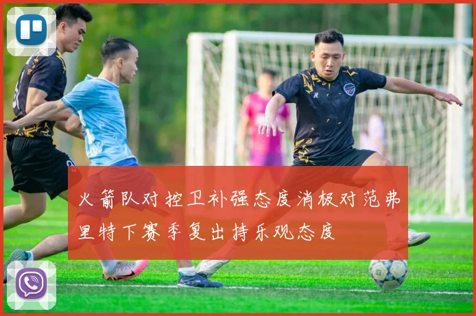 火箭队对控卫补强态度消极对范弗里特下赛季复出持乐观态度