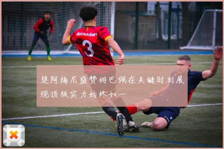 楚阿梅尼盛赞姆巴佩在关键时刻展现顶级实力始终如一