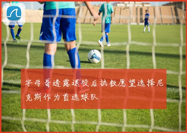 字母哥透露退役后执教愿望选择尼克斯作为首选球队