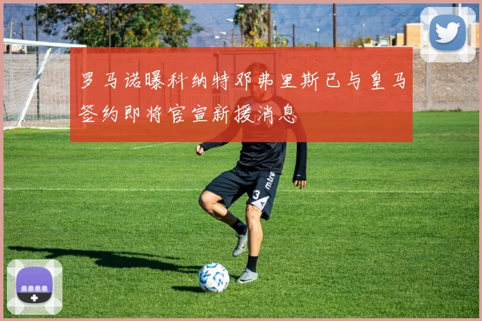 罗马诺曝科纳特邓弗里斯已与皇马签约即将官宣新援消息