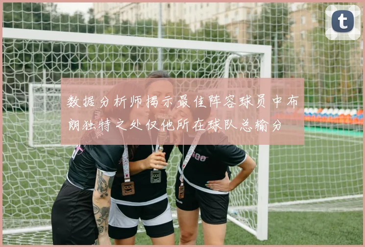 数据分析师揭示最佳阵容球员中布朗独特之处仅他所在球队总输分