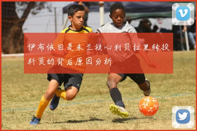 伊布依旧是米兰核心利贝拉里转投科莫的背后原因分析