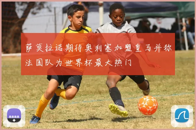 萨莫拉诺期待奥利塞加盟皇马并称法国队为世界杯最大热门