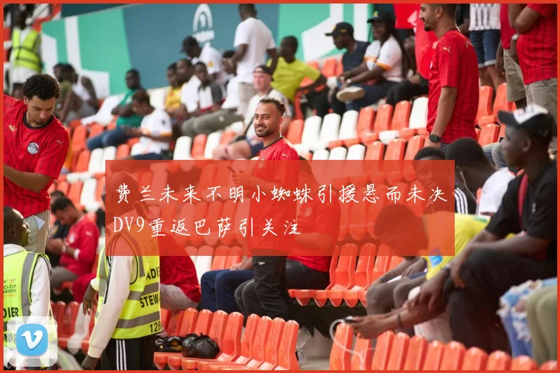 费兰未来不明小蜘蛛引援悬而未决DV9重返巴萨引关注