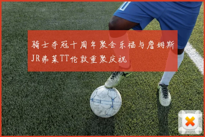 骑士夺冠十周年聚会乐福与詹姆斯JR弗莱TT伦敦重聚庆祝