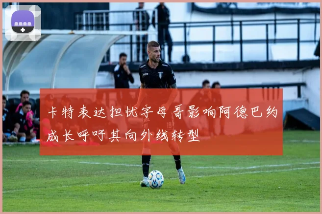 卡特表达担忧字母哥影响阿德巴约成长呼吁其向外线转型