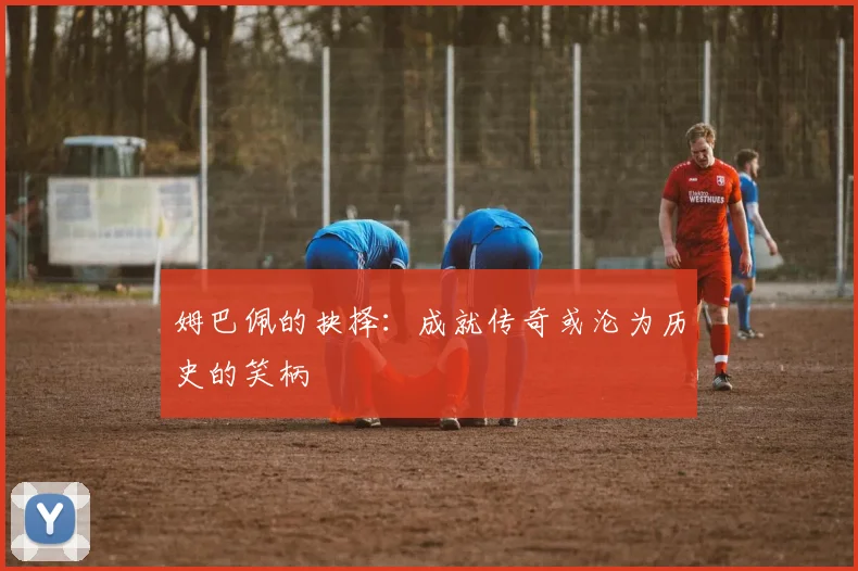 姆巴佩的抉择：成就传奇或沦为历史的笑柄