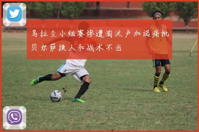 乌拉圭小组赛惨遭淘汰卢加诺痛批贝尔萨换人和战术不当