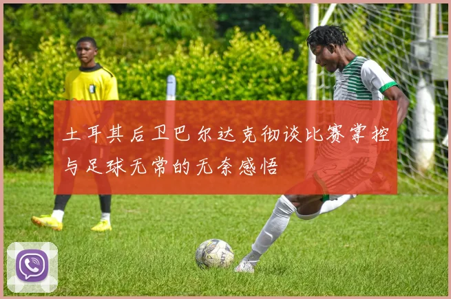 土耳其后卫巴尔达克彻谈比赛掌控与足球无常的无奈感悟
