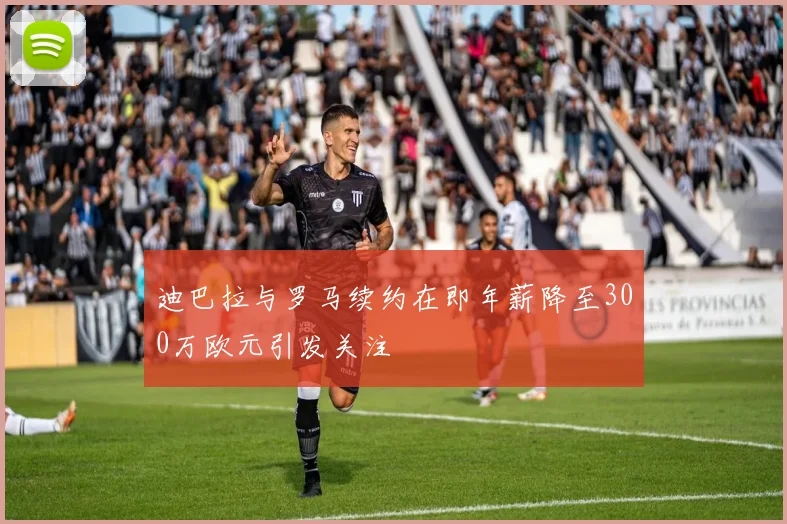 迪巴拉与罗马续约在即年薪降至300万欧元引发关注