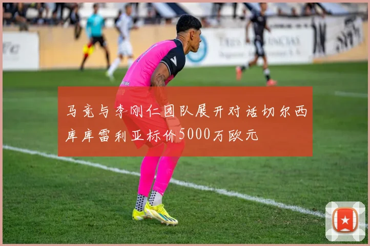 马竞与李刚仁团队展开对话切尔西库库雷利亚标价5000万欧元