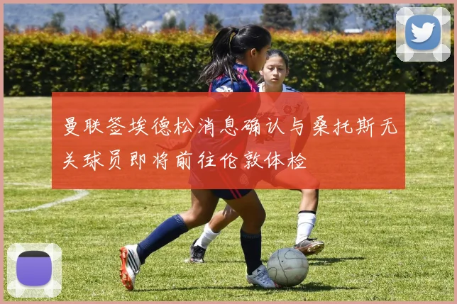 曼联签埃德松消息确认与桑托斯无关球员即将前往伦敦体检