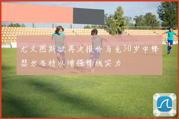 尤文图斯欲再次报价马竞30岁中锋瑟尔洛特以增强锋线实力