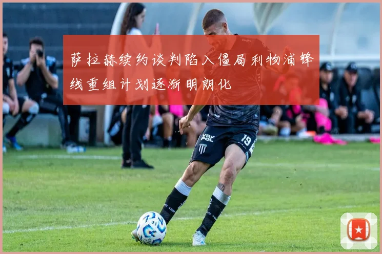 萨拉赫续约谈判陷入僵局利物浦锋线重组计划逐渐明朗化