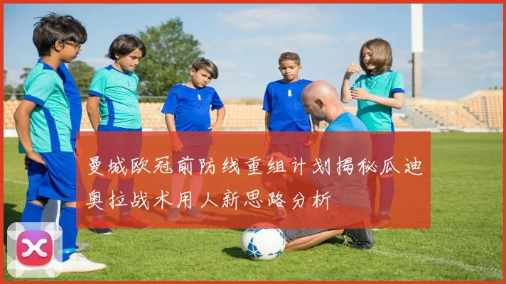 曼城欧冠前防线重组计划揭秘瓜迪奥拉战术用人新思路分析