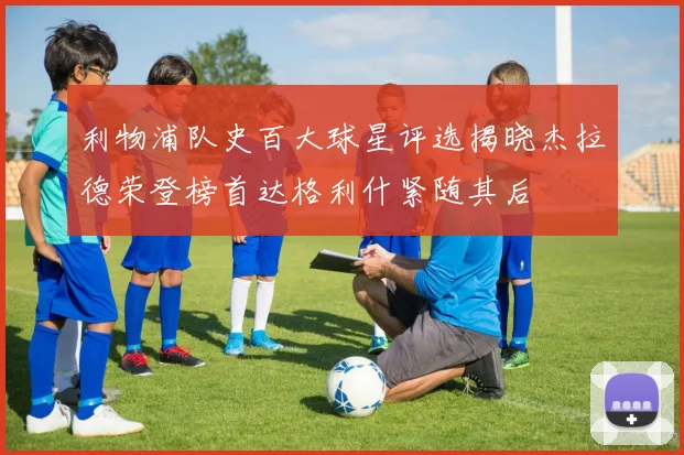 利物浦队史百大球星评选揭晓杰拉德荣登榜首达格利什紧随其后